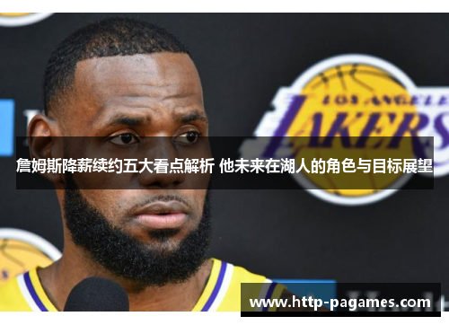 詹姆斯降薪续约五大看点解析 他未来在湖人的角色与目标展望