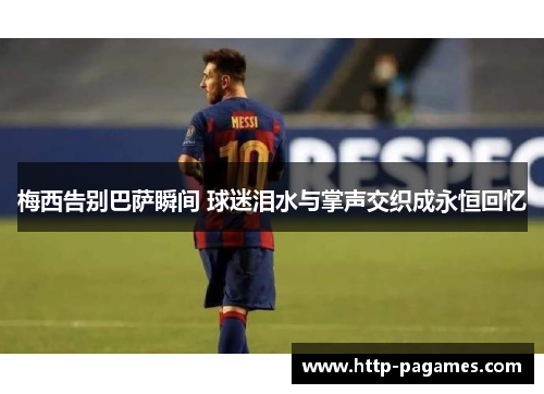 梅西告别巴萨瞬间 球迷泪水与掌声交织成永恒回忆